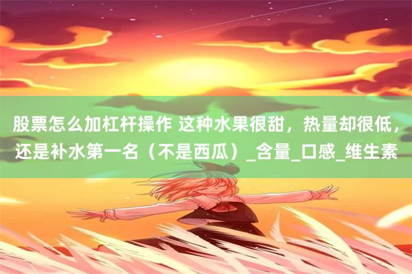 股票怎么加杠杆操作 这种水果很甜，热量却很低，还是补水第一名（不是西瓜）_含量_口感_维生素