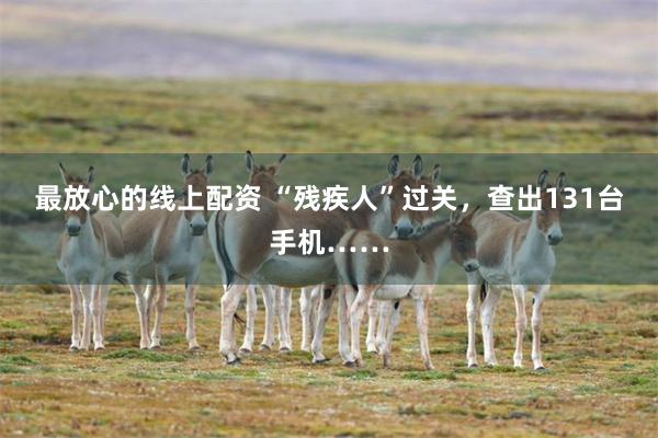 最放心的线上配资 “残疾人”过关，查出131台手机……