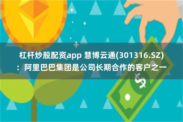 杠杆炒股配资app 慧博云通(301316.SZ)：阿里巴巴集团是公司长期合作的客户之一