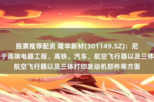 股票推荐配资 隆华新材(301149.SZ)：尼龙系列产品可广泛应用于高端电器工程、高铁、汽车、航空飞行器以及三体打印发动机部件等方面