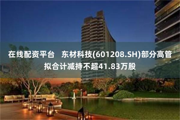 在线配资平台   东材科技(601208.SH)部分高管拟合计减持不超41.83万股