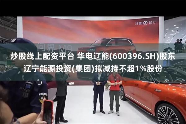 炒股线上配资平台 华电辽能(600396.SH)股东辽宁能源投资(集团)拟减持不超1%股份