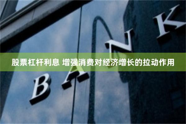 股票杠杆利息 增强消费对经济增长的拉动作用