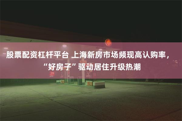 股票配资杠杆平台 上海新房市场频现高认购率， “好房子”驱动居住升级热潮