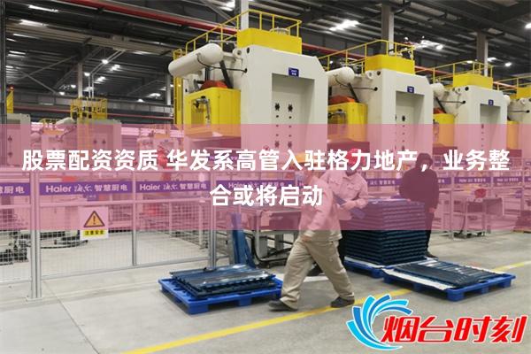 股票配资资质 华发系高管入驻格力地产，业务整合或将启动