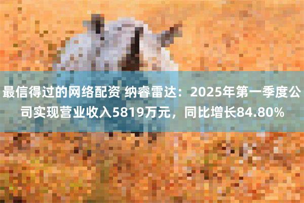 最信得过的网络配资 纳睿雷达：2025年第一季度公司实现营业收入5819万元，同比增长84.80%