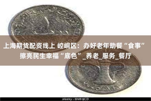上海期货配资线上 崆峒区：办好老年助餐“食事” 擦亮民生幸福“底色”_养老_服务_餐厅