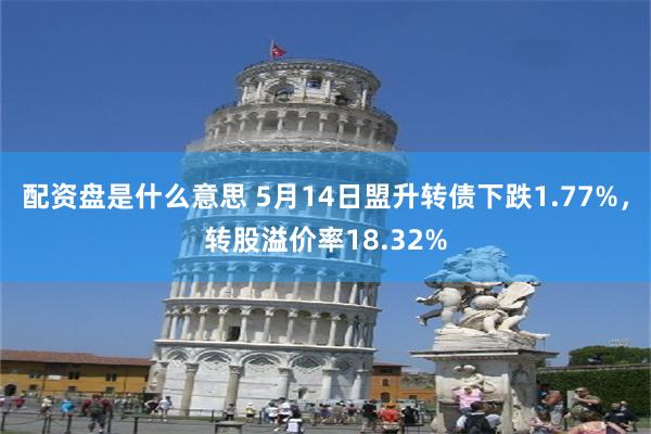 配资盘是什么意思 5月14日盟升转债下跌1.77%，转股溢价率18.32%