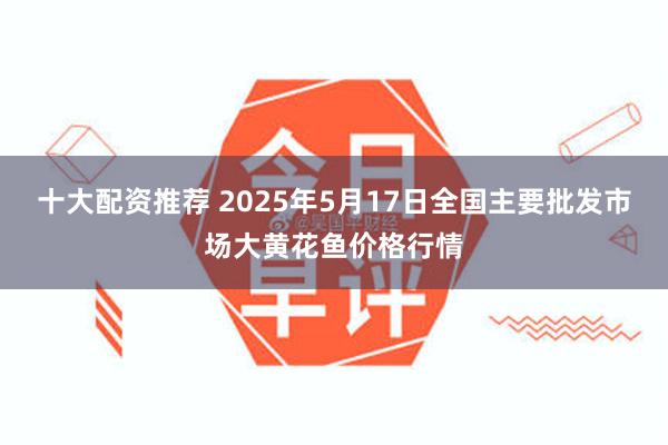 十大配资推荐 2025年5月17日全国主要批发市场大黄花鱼价格行情