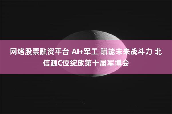 网络股票融资平台 AI+军工 赋能未来战斗力 北信源C位绽放第十届军博会