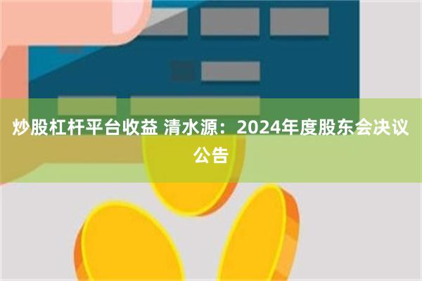 炒股杠杆平台收益 清水源：2024年度股东会决议公告
