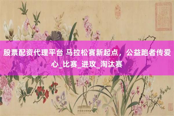 股票配资代理平台 马拉松赛新起点，公益跑者传爱心_比赛_进攻_淘汰赛