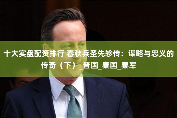 十大实盘配资排行 春秋兵圣先轸传：谋略与忠义的传奇（下）_晋国_秦国_秦军