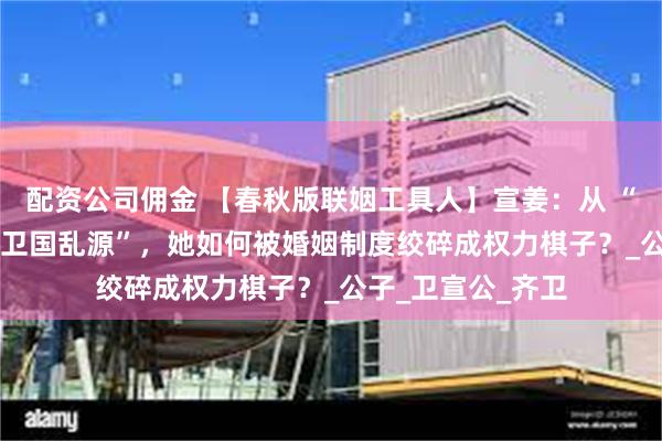 配资公司佣金 【春秋版联姻工具人】宣姜：从 “齐国公主” 到 “卫国乱源”，她如何被婚姻制度绞碎成权力棋子？_公子_卫宣公_齐卫