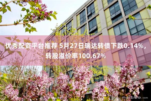 优秀配资平台推荐 5月27日瑞达转债下跌0.14%，转股溢价率100.67%