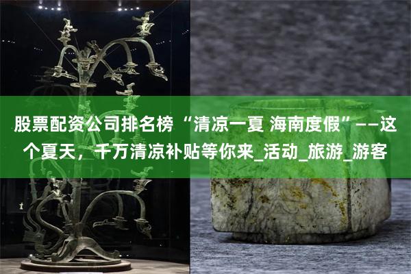股票配资公司排名榜 “清凉一夏 海南度假”——这个夏天，千万清凉补贴等你来_活动_旅游_游客