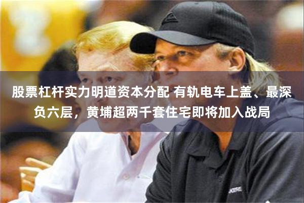 股票杠杆实力明道资本分配 有轨电车上盖、最深负六层，黄埔超两千套住宅即将加入战局