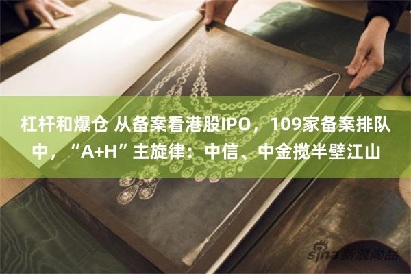 杠杆和爆仓 从备案看港股IPO，109家备案排队中，“A+H”主旋律：中信、中金揽半壁江山