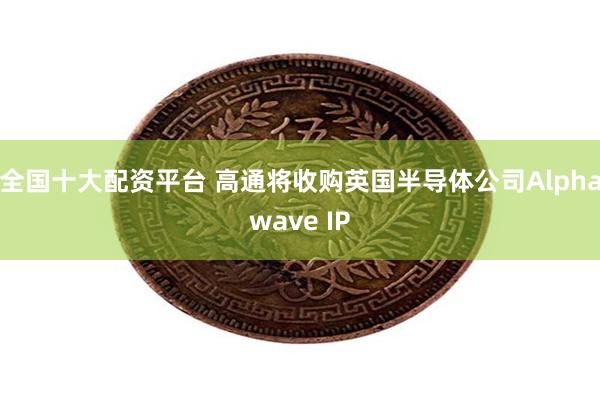 全国十大配资平台 高通将收购英国半导体公司Alphawave IP