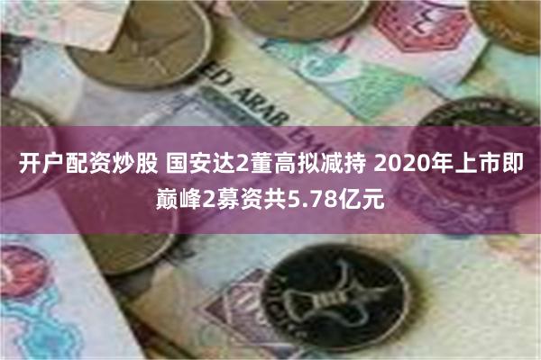 开户配资炒股 国安达2董高拟减持 2020年上市即巅峰2募资共5.78亿元