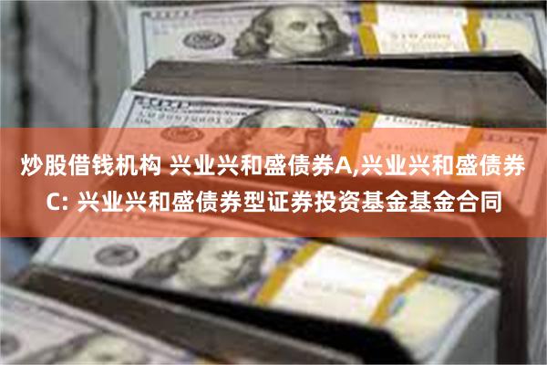 炒股借钱机构 兴业兴和盛债券A,兴业兴和盛债券C: 兴业兴和盛债券型证券投资基金基金合同