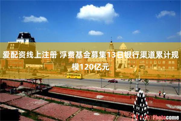 爱配资线上注册 浮费基金募集13日银行渠道累计规模120亿元