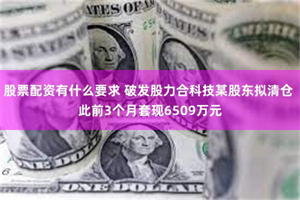 股票配资有什么要求 破发股力合科技某股东拟清仓 此前3个月套现6509万元