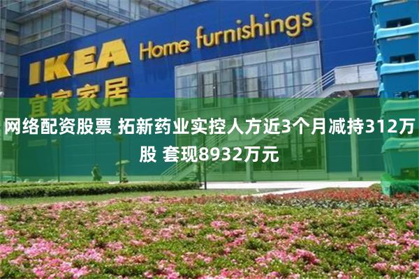 网络配资股票 拓新药业实控人方近3个月减持312万股 套现8932万元