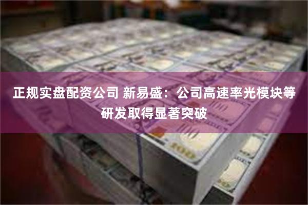 正规实盘配资公司 新易盛：公司高速率光模块等研发取得显著突破