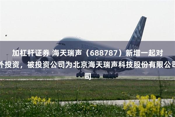 加杠杆证券 海天瑞声（688787）新增一起对外投资，被投资公司为北京海天瑞声科技股份有限公司