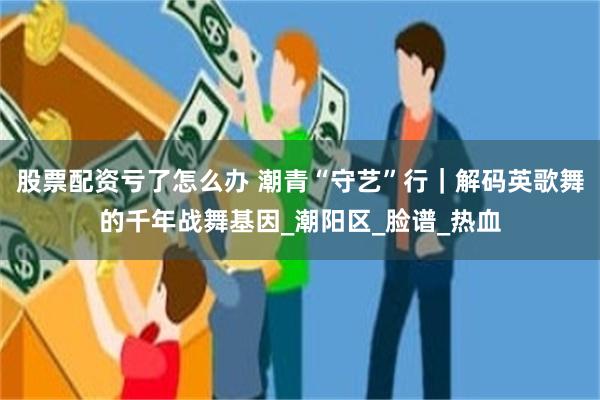 股票配资亏了怎么办 潮青“守艺”行｜解码英歌舞的千年战舞基因_潮阳区_脸谱_热血