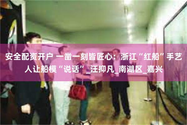 安全配资开户 一凿一刻皆匠心：浙江“红船”手艺人让船模“说话”_汪抑凡_南湖区_嘉兴