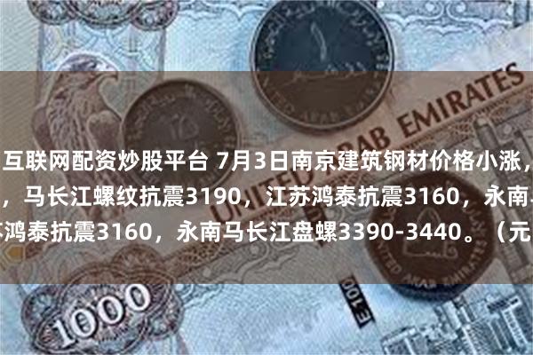 互联网配资炒股平台 7月3日南京建筑钢材价格小涨，南钢3250永钢3260，马长江螺纹抗震3190，江苏鸿泰抗震3160，永南马长江盘螺3390-3440。（元/吨）