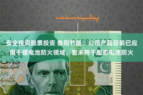 安全投资股票投资 鲁阳节能：公司产品目前已应用于锂电池防火领域，暂未用于固态电池防火