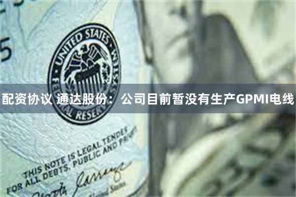 配资协议 通达股份：公司目前暂没有生产GPMI电线