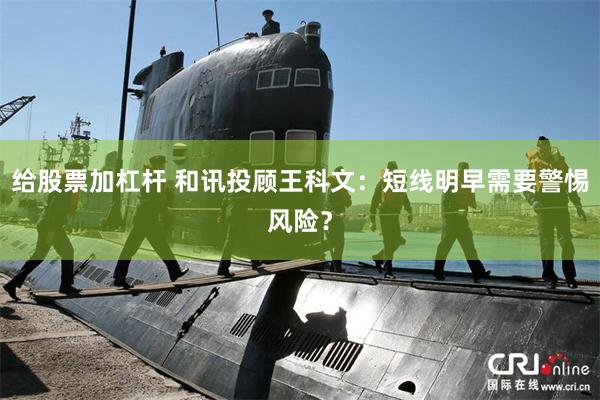 给股票加杠杆 和讯投顾王科文：短线明早需要警惕风险？