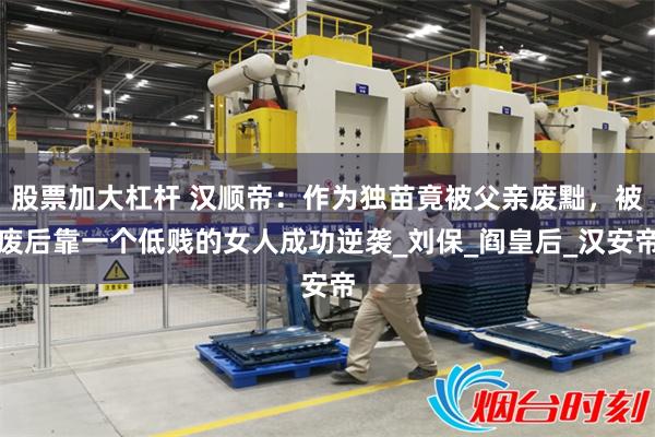 股票加大杠杆 汉顺帝：作为独苗竟被父亲废黜，被废后靠一个低贱的女人成功逆袭_刘保_阎皇后_汉安帝