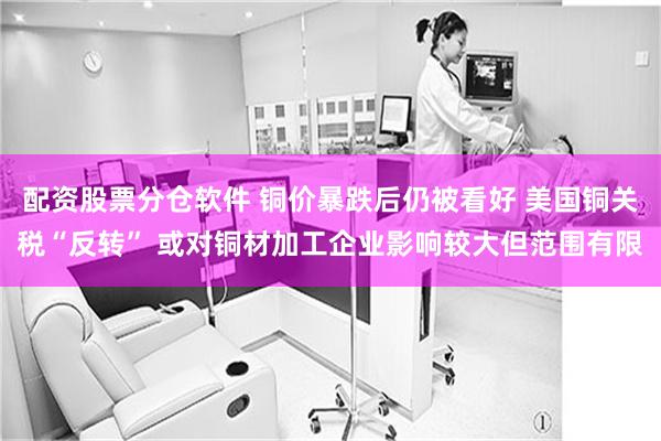 配资股票分仓软件 铜价暴跌后仍被看好 美国铜关税“反转” 或对铜材加工企业影响较大但范围有限