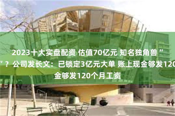 2023十大实盘配资 估值70亿元 知名独角兽“全员裁员”？公司发长文：已锁定3亿元大单 账上现金够发120个月工资