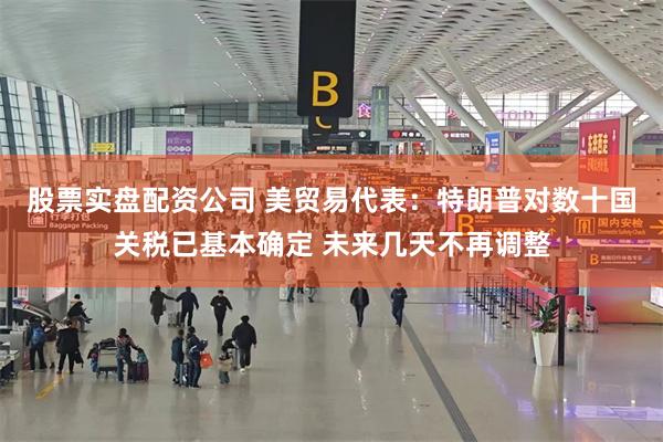 股票实盘配资公司 美贸易代表：特朗普对数十国关税已基本确定 未来几天不再调整