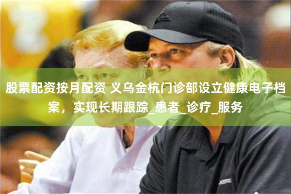 股票配资按月配资 义乌金杭门诊部设立健康电子档案，实现长期跟踪_患者_诊疗_服务