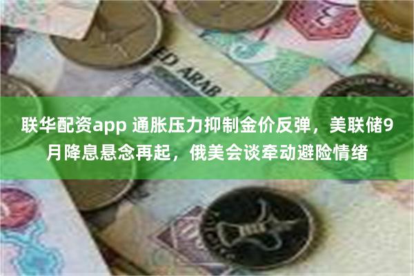 联华配资app 通胀压力抑制金价反弹，美联储9月降息悬念再起，俄美会谈牵动避险情绪