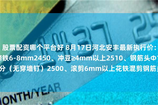 股票配资哪个平台好 8月17日河北安丰最新执行价：矽钢片2420、厚马蹄铁6-8mm2450、冲豆≥4mm以上2510、钢筋头Φ10mm以上长30公分（无穿墙钉）2500、滚剪6mm以上花铁混剪钢筋头≤20公分2490、冷板小料（一水4mm)2480、08铝小料2380