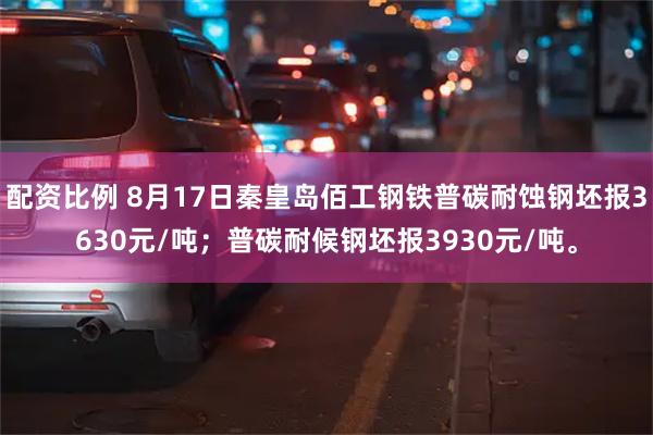 配资比例 8月17日秦皇岛佰工钢铁普碳耐蚀钢坯报3630元/吨；普碳耐候钢坯报3930元/吨。