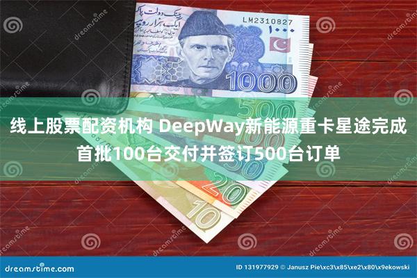 线上股票配资机构 DeepWay新能源重卡星途完成首批100台交付并签订500台订单