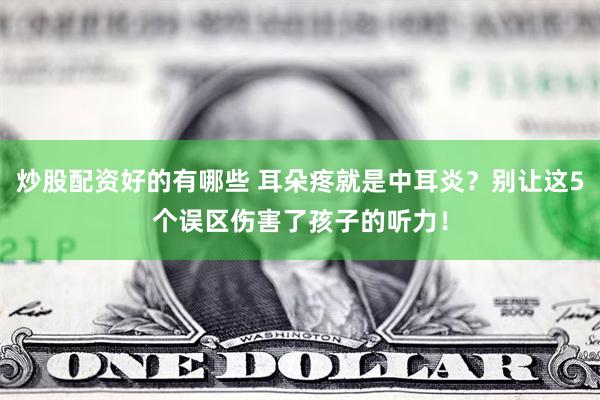 炒股配资好的有哪些 耳朵疼就是中耳炎？别让这5个误区伤害了孩子的听力！